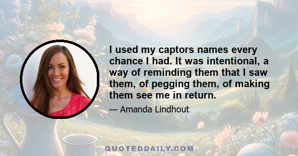 I used my captors names every chance I had. It was intentional, a way of reminding them that I saw them, of pegging them, of making them see me in return.