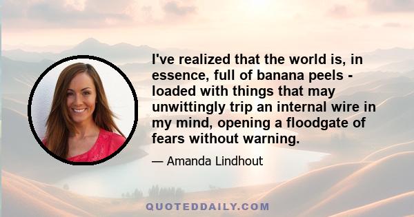 I've realized that the world is, in essence, full of banana peels - loaded with things that may unwittingly trip an internal wire in my mind, opening a floodgate of fears without warning.