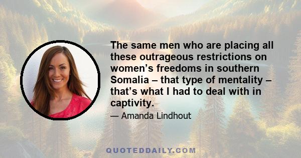 The same men who are placing all these outrageous restrictions on women’s freedoms in southern Somalia – that type of mentality – that’s what I had to deal with in captivity.