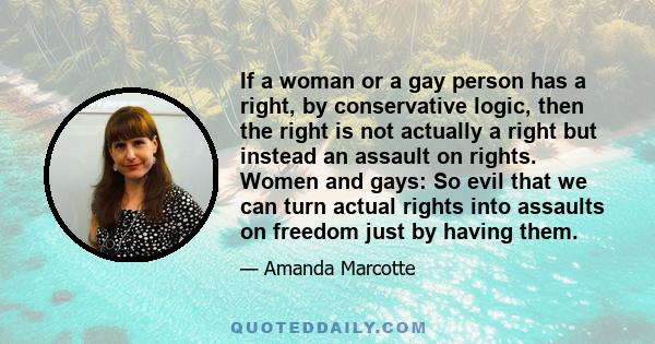 If a woman or a gay person has a right, by conservative logic, then the right is not actually a right but instead an assault on rights. Women and gays: So evil that we can turn actual rights into assaults on freedom