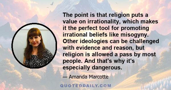 The point is that religion puts a value on irrationality, which makes it the perfect tool for promoting irrational beliefs like misogyny. Other ideologies can be challenged with evidence and reason, but religion is