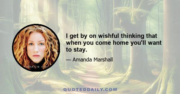 I get by on wishful thinking that when you come home you'll want to stay.