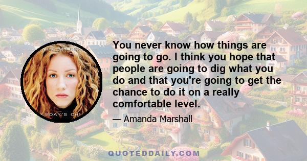 You never know how things are going to go. I think you hope that people are going to dig what you do and that you're going to get the chance to do it on a really comfortable level.