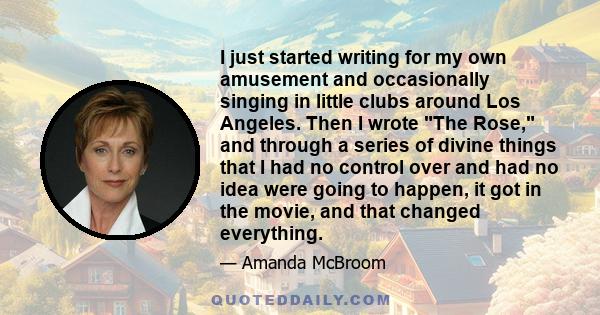 I just started writing for my own amusement and occasionally singing in little clubs around Los Angeles. Then I wrote The Rose, and through a series of divine things that I had no control over and had no idea were going 