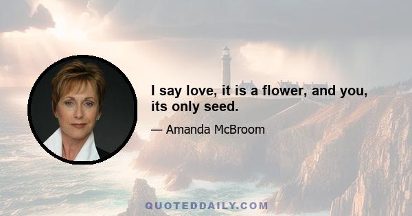 I say love, it is a flower, and you, its only seed.