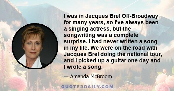 I was in Jacques Brel Off-Broadway for many years, so I've always been a singing actress, but the songwriting was a complete surprise. I had never written a song in my life. We were on the road with Jacques Brel doing