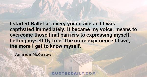 I started Ballet at a very young age and I was captivated immediately. It became my voice, means to overcome those final barriers to expressing myself. Letting myself fly free. The more experience I have, the more I get 