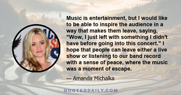 Music is entertainment, but I would like to be able to inspire the audience in a way that makes them leave, saying, Wow, I just left with something I didn't have before going into this concert. I hope that people can