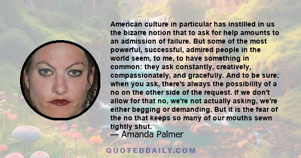 American culture in particular has instilled in us the bizarre notion that to ask for help amounts to an admission of failure. But some of the most powerful, successful, admired people in the world seem, to me, to have