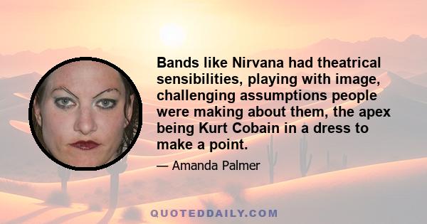 Bands like Nirvana had theatrical sensibilities, playing with image, challenging assumptions people were making about them, the apex being Kurt Cobain in a dress to make a point.