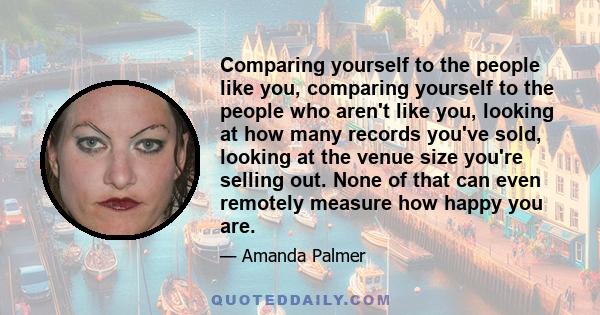 Comparing yourself to the people like you, comparing yourself to the people who aren't like you, looking at how many records you've sold, looking at the venue size you're selling out. None of that can even remotely