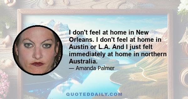 I don't feel at home in New Orleans. I don't feel at home in Austin or L.A. And I just felt immediately at home in northern Australia.