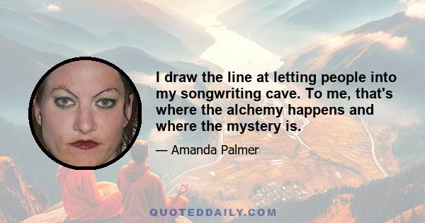 I draw the line at letting people into my songwriting cave. To me, that's where the alchemy happens and where the mystery is.