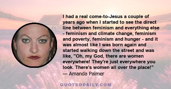 I had a real come-to-Jesus a couple of years ago when I started to see the direct line between feminism and everything else - feminism and climate change, feminism and poverty, feminism and hunger - and it was almost