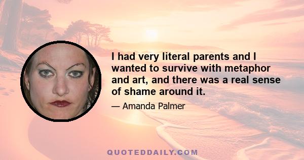 I had very literal parents and I wanted to survive with metaphor and art, and there was a real sense of shame around it.