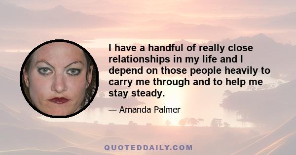 I have a handful of really close relationships in my life and I depend on those people heavily to carry me through and to help me stay steady.