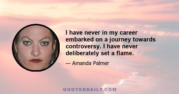 I have never in my career embarked on a journey towards controversy. I have never deliberately set a flame.