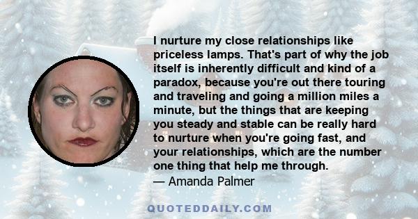 I nurture my close relationships like priceless lamps. That's part of why the job itself is inherently difficult and kind of a paradox, because you're out there touring and traveling and going a million miles a minute,