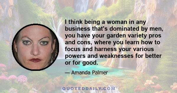 I think being a woman in any business that's dominated by men, you have your garden variety pros and cons, where you learn how to focus and harness your various powers and weaknesses for better or for good.