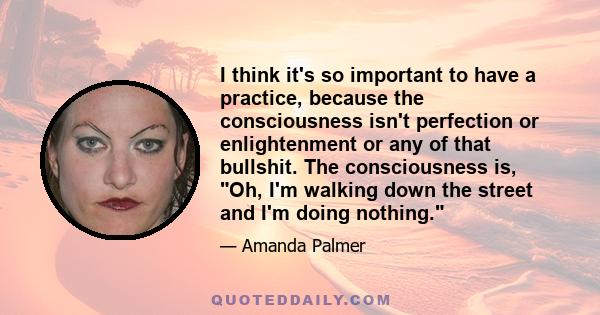 I think it's so important to have a practice, because the consciousness isn't perfection or enlightenment or any of that bullshit. The consciousness is, Oh, I'm walking down the street and I'm doing nothing.