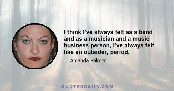 I think I've always felt as a band and as a musician and a music business person, I've always felt like an outsider, period.