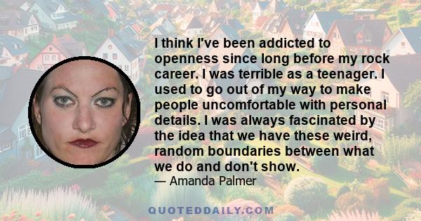 I think I've been addicted to openness since long before my rock career. I was terrible as a teenager. I used to go out of my way to make people uncomfortable with personal details. I was always fascinated by the idea