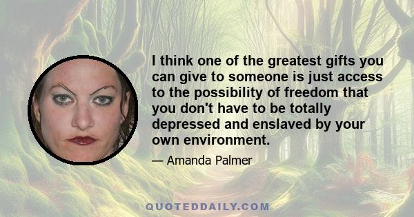 I think one of the greatest gifts you can give to someone is just access to the possibility of freedom that you don't have to be totally depressed and enslaved by your own environment.