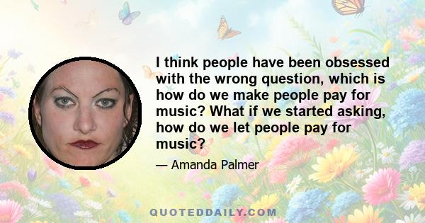 I think people have been obsessed with the wrong question, which is how do we make people pay for music? What if we started asking, how do we let people pay for music?