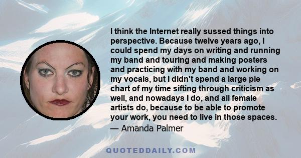 I think the Internet really sussed things into perspective. Because twelve years ago, I could spend my days on writing and running my band and touring and making posters and practicing with my band and working on my