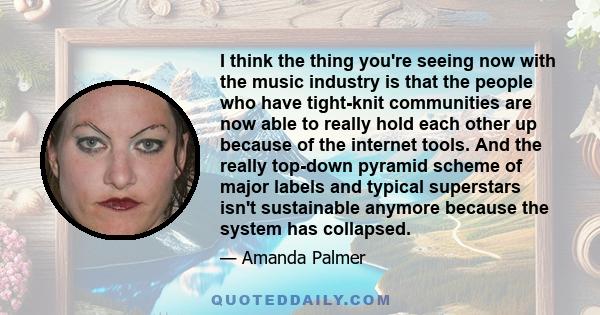 I think the thing you're seeing now with the music industry is that the people who have tight-knit communities are now able to really hold each other up because of the internet tools. And the really top-down pyramid