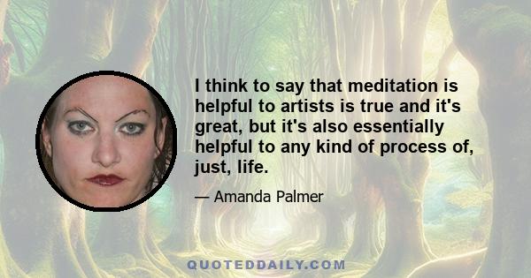 I think to say that meditation is helpful to artists is true and it's great, but it's also essentially helpful to any kind of process of, just, life.