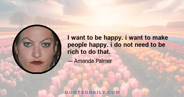 I want to be happy. i want to make people happy. i do not need to be rich to do that.