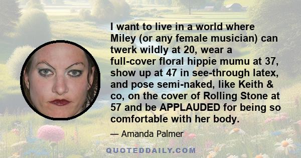 I want to live in a world where Miley (or any female musician) can twerk wildly at 20, wear a full-cover floral hippie mumu at 37, show up at 47 in see-through latex, and pose semi-naked, like Keith & co, on the cover