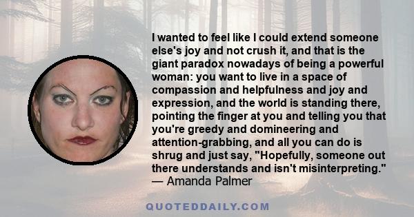 I wanted to feel like I could extend someone else's joy and not crush it, and that is the giant paradox nowadays of being a powerful woman: you want to live in a space of compassion and helpfulness and joy and