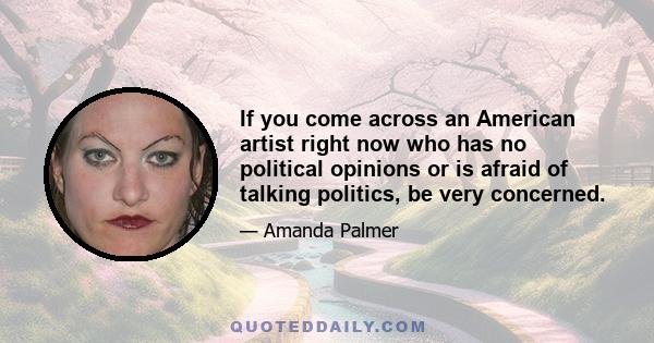 If you come across an American artist right now who has no political opinions or is afraid of talking politics, be very concerned.