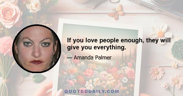 If you love people enough, they will give you everything.