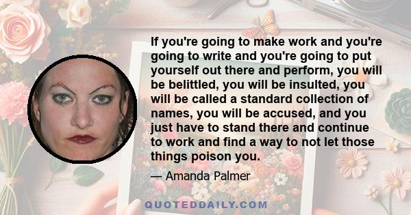 If you're going to make work and you're going to write and you're going to put yourself out there and perform, you will be belittled, you will be insulted, you will be called a standard collection of names, you will be