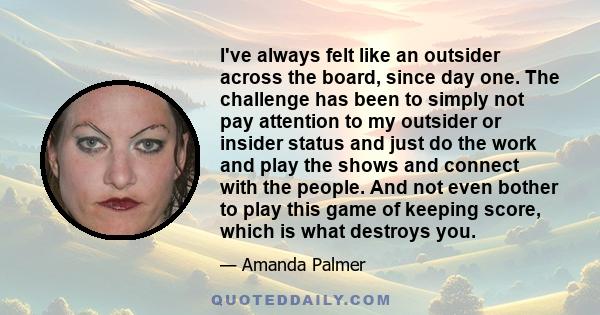 I've always felt like an outsider across the board, since day one. The challenge has been to simply not pay attention to my outsider or insider status and just do the work and play the shows and connect with the people. 