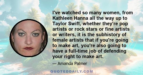 I've watched so many women, from Kathleen Hanna all the way up to Taylor Swift, whether they're pop artists or rock stars or fine artists or writers, it is the subhistory of female artists that if you're going to make