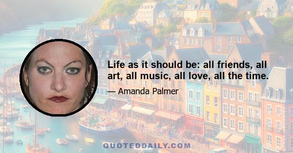 Life as it should be: all friends, all art, all music, all love, all the time.