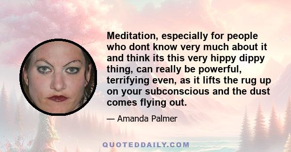 Meditation, especially for people who dont know very much about it and think its this very hippy dippy thing, can really be powerful, terrifying even, as it lifts the rug up on your subconscious and the dust comes