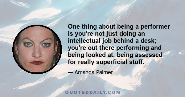 One thing about being a performer is you're not just doing an intellectual job behind a desk; you're out there performing and being looked at, being assessed for really superficial stuff.