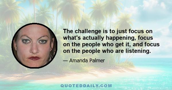 The challenge is to just focus on what's actually happening, focus on the people who get it, and focus on the people who are listening.