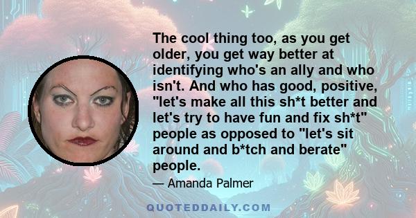 The cool thing too, as you get older, you get way better at identifying who's an ally and who isn't. And who has good, positive, let's make all this sh*t better and let's try to have fun and fix sh*t people as opposed