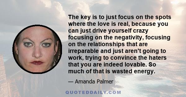 The key is to just focus on the spots where the love is real, because you can just drive yourself crazy focusing on the negativity, focusing on the relationships that are irreparable and just aren't going to work,