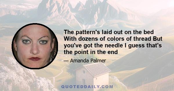 The pattern's laid out on the bed With dozens of colors of thread But you've got the needle I guess that's the point in the end