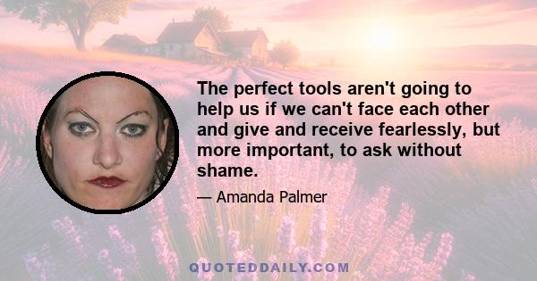 The perfect tools aren't going to help us if we can't face each other and give and receive fearlessly, but more important, to ask without shame.