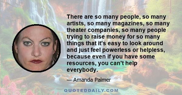 There are so many people, so many artists, so many magazines, so many theater companies, so many people trying to raise money for so many things that it's easy to look around and just feel powerless or helpless, because 