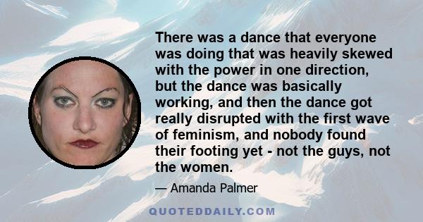 There was a dance that everyone was doing that was heavily skewed with the power in one direction, but the dance was basically working, and then the dance got really disrupted with the first wave of feminism, and nobody 