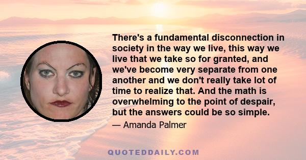 There's a fundamental disconnection in society in the way we live, this way we live that we take so for granted, and we've become very separate from one another and we don't really take lot of time to realize that. And